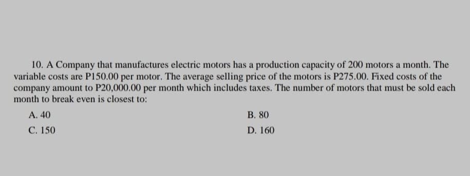 10. A Company that manufactures electric motors has a production capacity of 200 motors a month. The
variable costs are P150.00 per motor. The average selling price of the motors is P275.00. Fixed costs of the
company amount to P20,000.00 per month which includes taxes. The number of motors that must be sold each
month to break even is closest to:
А. 40
В. 80
C. 150
D. 160
