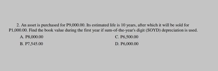 2. An asset is purchased for P9,000.00. Its estimated life is 10 years, after which it will be sold for
P1,000.00. Find the book value during the first year if sum-of-the-year's digit (SOYD) depreciation is used.
A. P8,000.00
С. Рб,500.00
В. Р7.,545.00
D. P6,000.00
