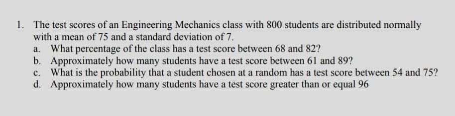 1. The test scores of an Engineering Mechanics class with 800 students are distributed normally
with a mean of 75 and a standard deviation of 7.
a. What percentage of the class has a test score between 68 and 82?
b. Approximately how many students have a test score between 61 and 89?
c. What is the probability that a student chosen at a random has a test score between 54 and 75?
d. Approximately how many students have a test score greater than or equal 96
