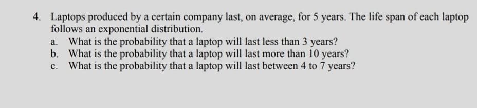 4. Laptops produced by a certain company last, on average, for 5 years. The life span of each laptop
follows an exponential distribution.
What is the probability that a laptop will last less than 3 years?
b. What is the probability that a laptop will last more than 10 years?
What is the probability that a laptop will last between 4 to 7 years?
