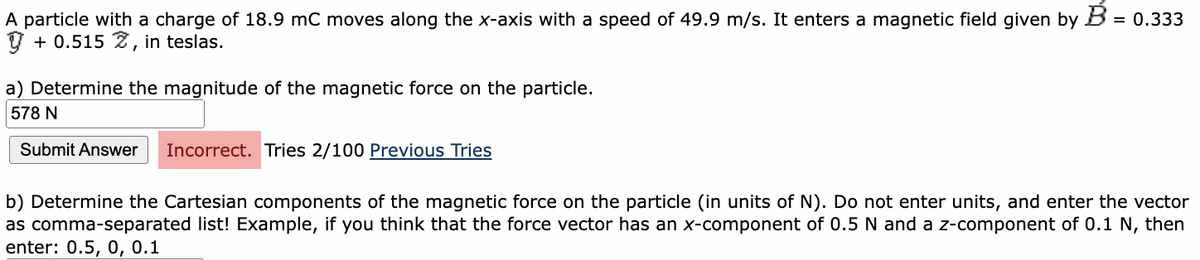 A particle with a charge of 18.9 mC moves along the x-axis with a speed of 49.9 m/s. It enters a magnetic field given by B = 0.333
y + 0.515 Z, in teslas.
a) Determine the magnitude of the magnetic force on the particle.
578 N
Submit Answer Incorrect. Tries 2/100 Previous Tries
b) Determine the Cartesian components of the magnetic force on the particle (in units of N). Do not enter units, and enter the vector
as comma-separated list! Example, if you think that the force vector has an x-component of 0.5 N and a z-component of 0.1 N, then
enter: 0.5, 0, 0.1