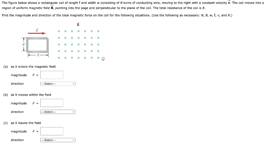 The figure below shows a rectangular coil of length and width w consisting of N turns of conducting wire, moving to the right with a constant velocity v. The coil moves into a
region of uniform magnetic field B, pointing into the page and perpendicular to the plane of the coil. The total resistance of the coil is R.
Find the magnitude and direction of the total magnetic force on the coil for the following situations. (Use the following as necessary: N, B, w, t, v, and R.)
(a) as it enters the magnetic field
magnitude F =
direction
(b) as it moves within the field
magnitude
direction
(c) as it leaves the field
magnitude
F =
direction
---Select--
F =
---Select--
-Select--
x
x
xxxx
х х х х х х
x
* * * *
х х х х х
x
x x
xxx
x
x
x
x
x
x