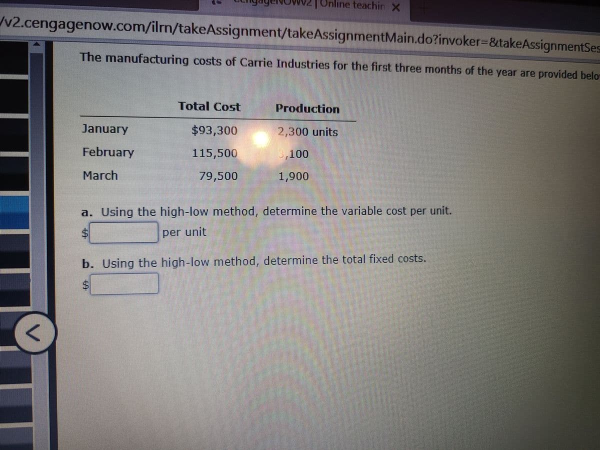 Online teachin X
/v2.cengagenow.com/ilm/takeAssignment/takeAssignmentMain.do?invoker%3D&takeAssignmentSes
The manufacturing costs of Carrie Industries for the first three months of the year are provided belo
Total Cost
Production
January
$93,300
2,300 units
February
115,500
3,100
March
79,500
1,900
a. Using the high-low method, determine the variable cost per unit.
per unit
b. Using the high-low method, determine the total fixed costs.
%24
