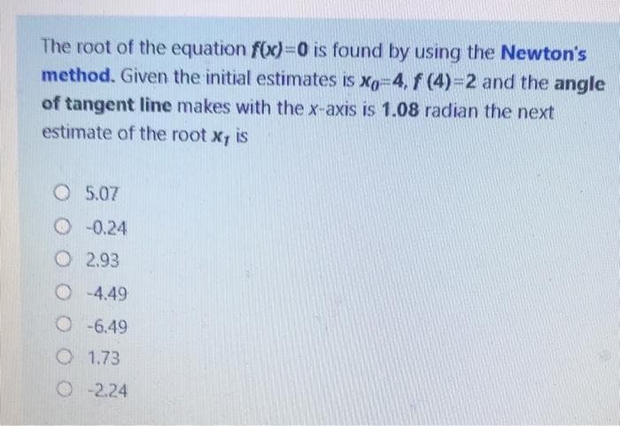 The root of the equation f(x)=0 is found by using the Newton's
method. Given the initial estimates is xg 4,f (4)-2 and the angle
of tangent line makes with the x-axis is 1.08 radian the next
estimate of the root x, is
O 5.07
O 0.24
O 2.93
O -4.49
O -6.49
O 1.73
O-2.24
