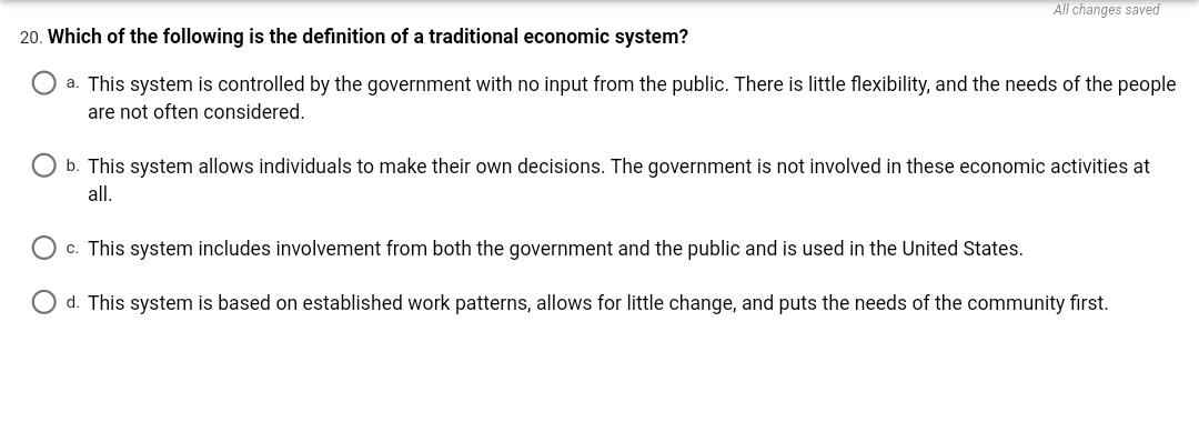 All changes saved
20. Which of the following is the definition of a traditional economic system?
a. This system is controlled by the government with no input from the public. There is little flexibility, and the needs of the people
are not often considered.
O b. This system allows individuals to make their own decisions. The government is not involved in these economic activities at
all.
O c. This system includes involvement from both the government and the public and is used in the United States.
O d. This system is based on established work patterns, allows for little change, and puts the needs of the community first.
