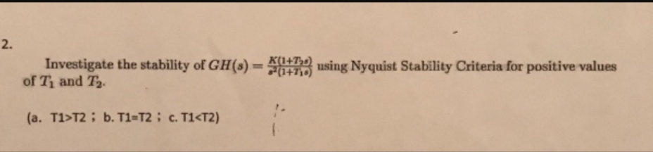 2.
Investigate the stability of GH(s)-
of Ti and T2
K(1+T,)
using Nyquist Stability Criteria for positive values
(a. T1>T2; b. T1=T2; c. T1<T2)
