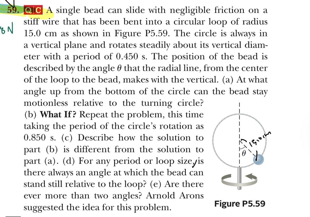 59. QIC A single bead can slide with negligible friction on a
stiff wire that has been bent into a circular loop of radius
15.0 cm as shown in Figure P5.59. The circle is always in
a vertical plane and rotates steadily about its vertical diam-
eter with a period of 0.450 s. The position of the bead is
described by the angle 0 that the radial line, from the center
of the loop to the bead, makes with the vertical. (a) At what
angle up from the bottom of the circle can the bead stay
motionless relative to the turning circle?
(b) What If? Repeat the problem, this time
taking the period of the circle's rotation as
0.850 s. (c) Describe how the solution to
part (b) is different from the solution to
part (a). (d) For any period or loop sizeyis
there always an angle at which the bead can
stand still relative to the loop? (e) Are there
ever more than two angles? Arnold Arons
suggested the idea for this problem.
Figure P5.59

