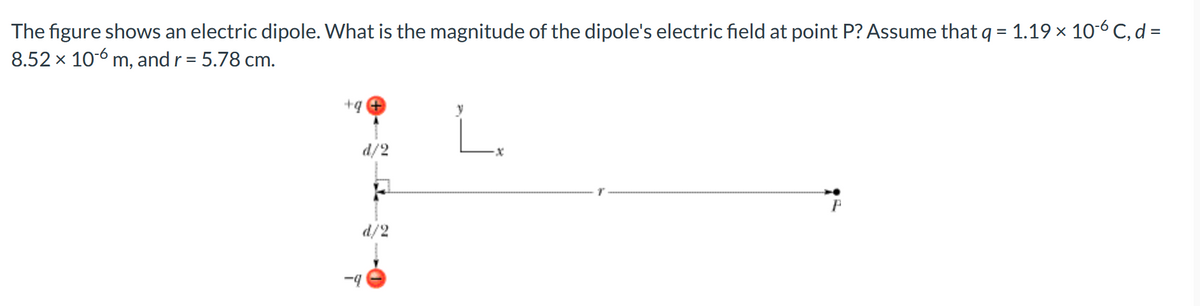 The figure shows an electric dipole. What is the magnitude of the dipole's electric field at point P? Assume that q = 1.19 × 10-6 C, d =
8.52 x 10-6 m, and r = 5.78 cm.
+4 +
d/2
d/2
-4
