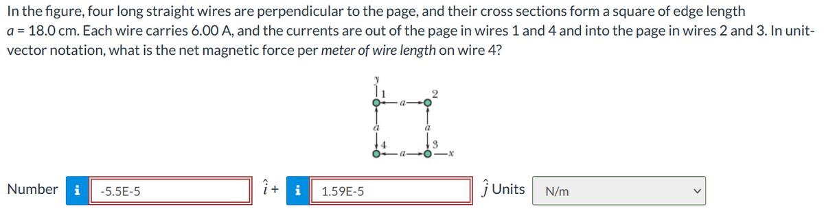 In the figure, four long straight wires are perpendicular to the page, and their cross sections form a square of edge length
a = 18.0 cm. Each wire carries 6.00 A, and the currents are out of the page in wires 1 and 4 and into the page in wires 2 and 3. In unit-
vector notation, what is the net magnetic force per meter of wire length on wire 4?
Number
i
-5.5E-5
i+ i
1.59E-5
jUnits
N/m
