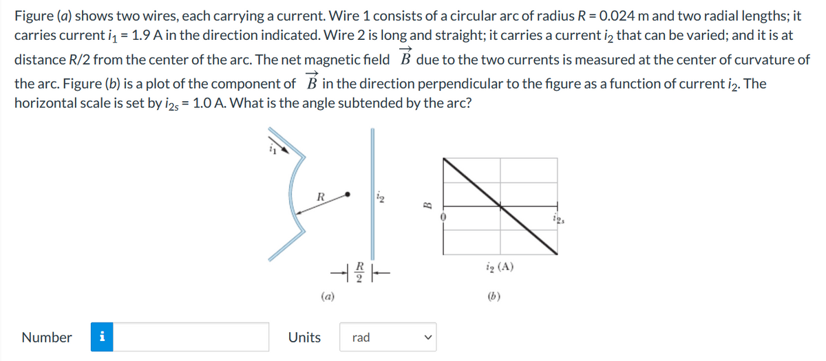 Figure (a) shows two wires, each carrying a current. Wire 1 consists of a circular arc of radius R = 0.024 m and two radial lengths; it
carries current i, = 1.9 A in the direction indicated. Wire 2 is long and straight; it carries a current iz that can be varied; and it is at
distance R/2 from the center of the arc. The net magnetic field B due to the two currents is measured at the center of curvature of
the arc. Figure (b) is a plot of the component of B in the direction perpendicular to the figure as a function of current iz. The
horizontal scale is set by i2, = 1.0 A. What is the angle subtended by the arc?
R
ig (A)
(a)
(b)
Number
i
Units
rad
