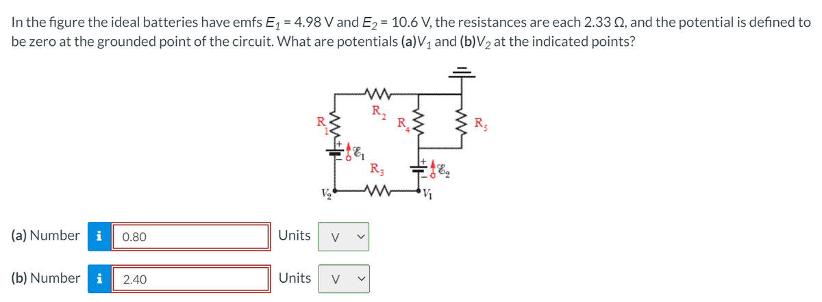 In the figure the ideal batteries have emfs E, = 4.98 V and E, = 10.6 V, the resistances are each 2.33 Q, and the potential is defined to
be zero at the grounded point of the circuit. What are potentials (a)V1 and (b)V2 at the indicated points?
R,
R.
R3
(a) Number
i
Units
V
0.80
(b) Number
i
Units
V
2.40

