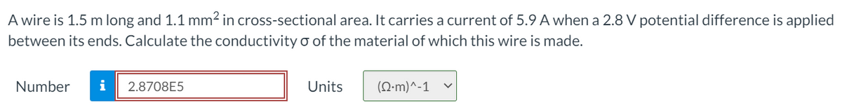 A wire is 1.5 m long and 1.1 mm2 in cross-sectional area. It carries a current of 5.9 A when a 2.8 V potential difference is applied
between its ends. Calculate the conductivity o of the material of which this wire is made.
Number
i
2.8708E5
Units
(Q-m)^-1
