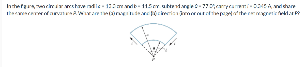 In the figure, two circular arcs have radii a = 13.3 cm and b = 11.5 cm, subtend angle 0 = 77.0°, carry current i = 0.345 A, and share
the same center of curvature P. What are the (a) magnitude and (b) direction (into or out of the page) of the net magnetic field at P?
P
