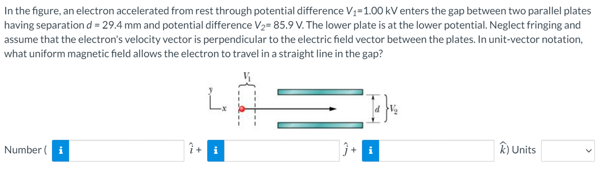 In the figure, an electron accelerated from rest through potential difference V1=1.00 kV enters the gap between two parallel plates
having separation d = 29.4 mm and potential difference V2= 85.9 V. The lower plate is at the lower potential. Neglect fringing and
assume that the electron's velocity vector is perpendicular to the electric field vector between the plates. In unit-vector notation,
what uniform magnetic field allows the electron to travel in a straight line in the gap?
Number ( i
i +
i
i
k) Units
