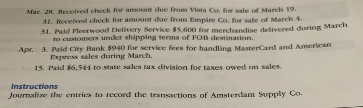 Mar. 28. Received check for amount due from Vista Co, for sale of March 19.
31. Received check for amount due from Empire Co. for sale of March 4.
31. Paid Fleetwood Delivery Service $5,600 for merchandise delivered during Mareh
to customers under shipping terms of FOB destination.
Apr. 3. Paid City Bank $940 for service fees for handling MasterCard and American
Express sales during March.
15. Paid $6,544 to state sales tax division for taxes owed on sales.
Instructions
Journalize the entries to record the transactions of Amsterdam Supply Co.
