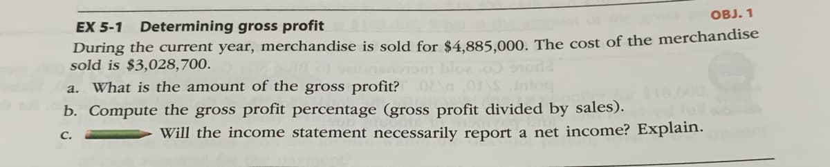 OBJ. 1
EX 5-1
Determining gross profit
During the current year, merchandise is sold for $4.885.000. The cost of the merchandise
sold is $3,028,700.
a. What is the amount of the gross profit?
b. Compute the gross profit percentage (gross profit divided by sales).
с.
Will the income statement necessarily report a net income? Explain.
