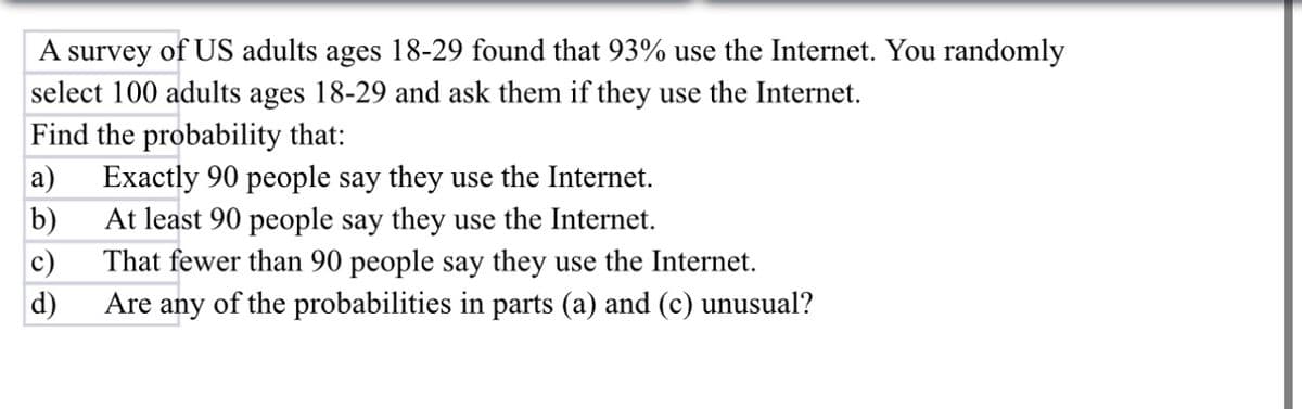 A survey of US adults ages 18-29 found that 93% use the Internet. You randomly
select 100 adults ages 18-29 and ask them if they use the Internet.
Find the probability that:
a)
b)
c)
d)
Exactly 90 people say they use the Internet.
At least 90 people say they use the Internet.
That fewer than 90 people say they use the Internet.
Are any of the probabilities in parts (a) and (c) unusual?
