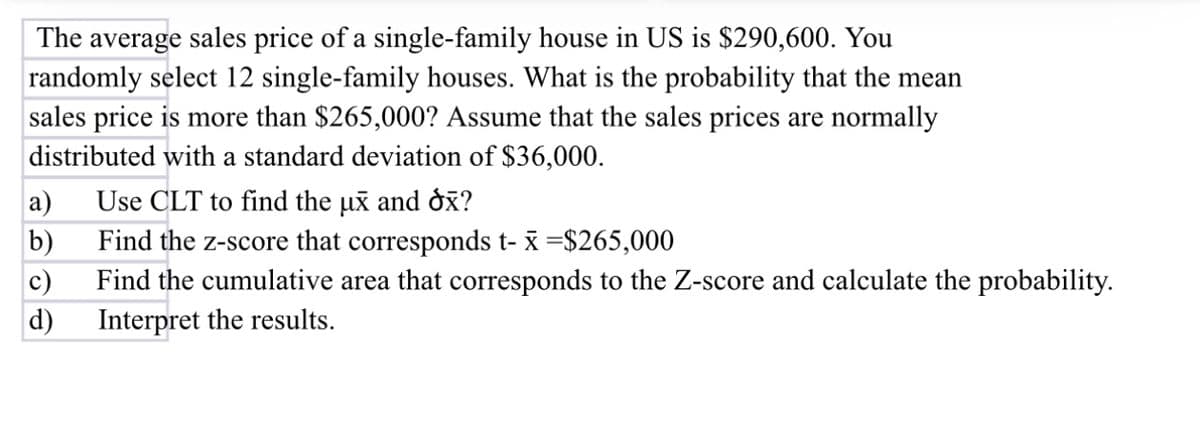 The average sales price of a single-family house in US is $290,600. You
randomly select 12 single-family houses. What is the probability that the mean
sales price is more than $265,000? Assume that the sales prices are normally
distributed with a standard deviation of $36,000.
a)
b)
c)
d)
Use CLT to find the ux and ox?
Find the z-score that corresponds t- x =$265,000
Find the cumulative area that corresponds to the Z-score and calculate the probability.
Interpret the results.