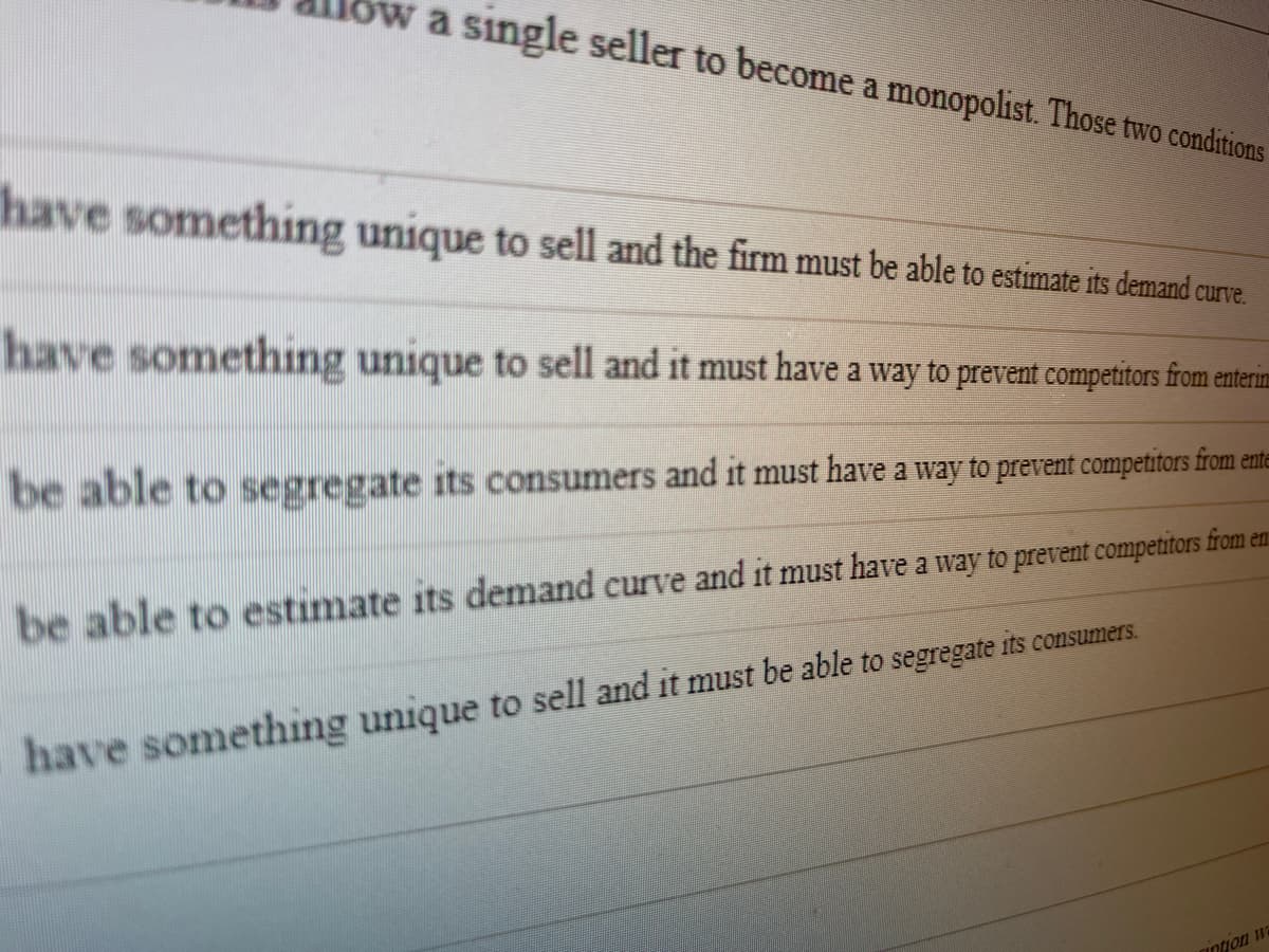 a single seller to become a monopolist. Those two conditions
have something unique to sell and the firm must be able to estimate its demand curve.
have something unique to sell and it must have a way to prevent competitors from enterin
be able to segregate its consumers and it must have a way to prevent competitors from ente
be able to estimate its demand curve and it must have a way to prevent competitors from en
have something unique to sell and it must be able to segregate its consumers.
intion w