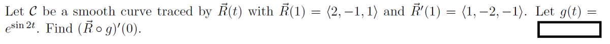 Let C be a smooth curve traced by R(t) with R(1) = (2, –1, 1) and R'(1) = (1, –2, – 1). Let g(t)
esin 2t. Find (Ro g)'(0).

