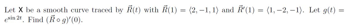 Let X be a smooth curve traced by R(t) with R(1) = (2, –1, 1) and R'(1) = (1, –2, – 1). Let g(t) =
esin 2t. Find (Ř o g)'(0).
