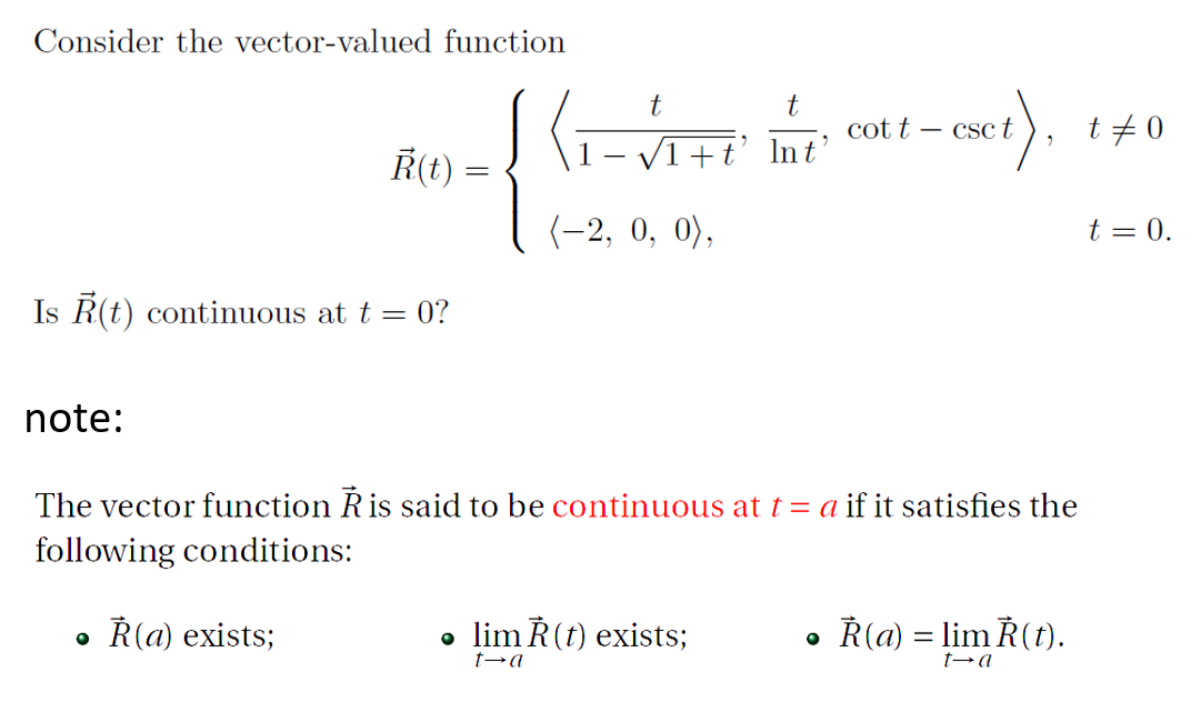 Consider the vector-valued function
t
cot t
t+ 0
Csc t
Ř(t) =
V1 +t' lnt'
(-2, 0, 0),
t = 0.
Is R(t) continuous at t = 0?
note:
The vector function Ris said to be continuous at t = a if it satisfies the
following conditions:
Ř(a) exists;
• lim Ř(t) exists;
• Ř(a) = lim Ř(t).
t→a
