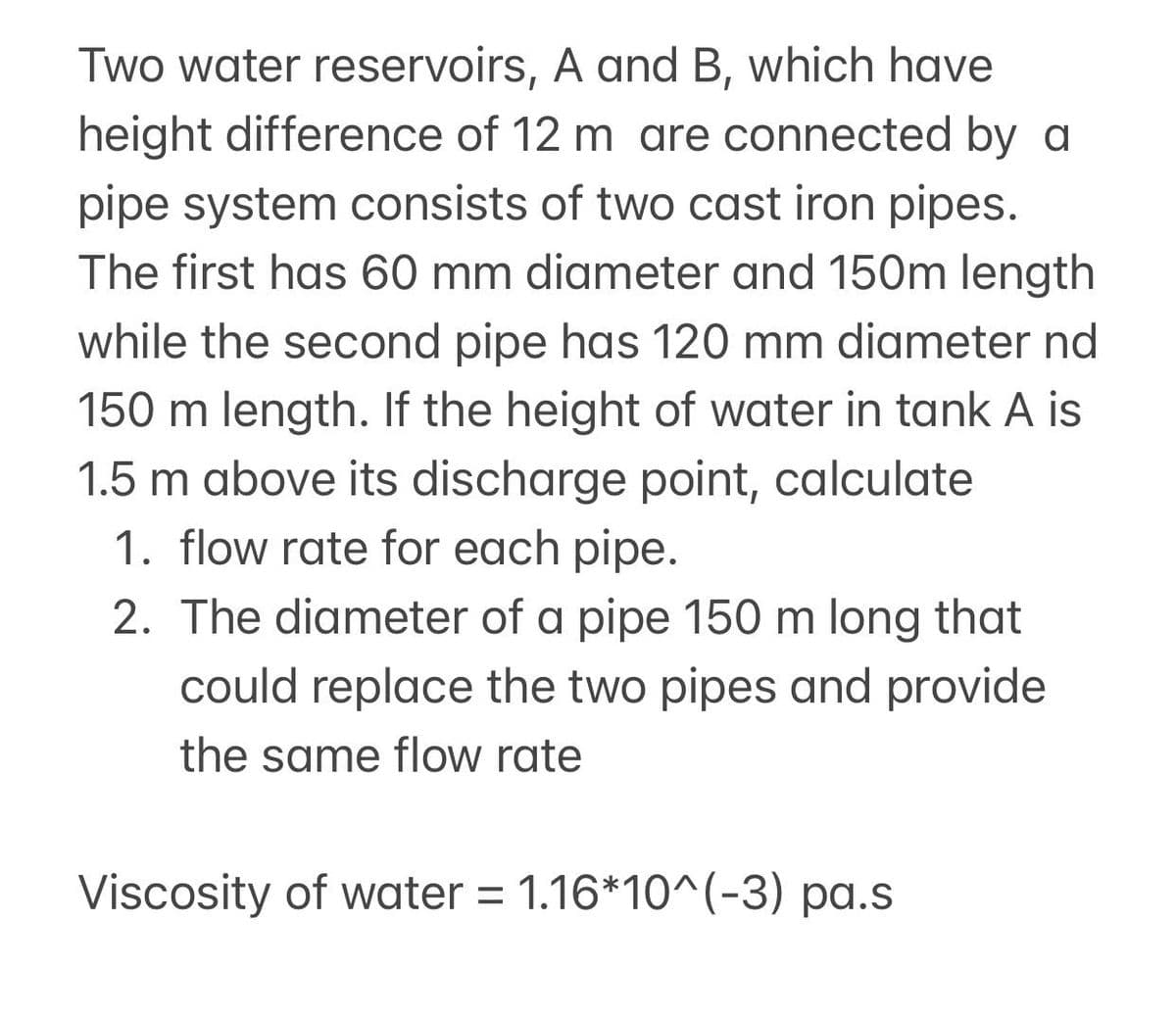 Two water reservoirs, A and B, which have
height difference of 12 m are connected by a
pipe system consists of two cast iron pipes.
The first has 60 mm diameter and 150m length
while the second pipe has 120 mm diameter nd
150 m length. If the height of water in tank A is
1.5 m above its discharge point, calculate
1. flow rate for each pipe.
2. The diameter of a pipe 150 m long that
could replace the two pipes and provide
the same flow rate
Viscosity of water = 1.16*10^(-3) pa.s

