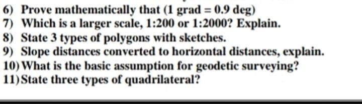 6) Prove mathematically that (1 grad = 0.9 deg)
7) Which is a larger scale, 1:200 or 1:2000? Explain.
8) State 3 types of polygons with sketches.
9) Slope distances converted to horizontal distances, explain.
10) What is the basic assumption for geodetic surveying?
11) State three types of quadrilateral?
