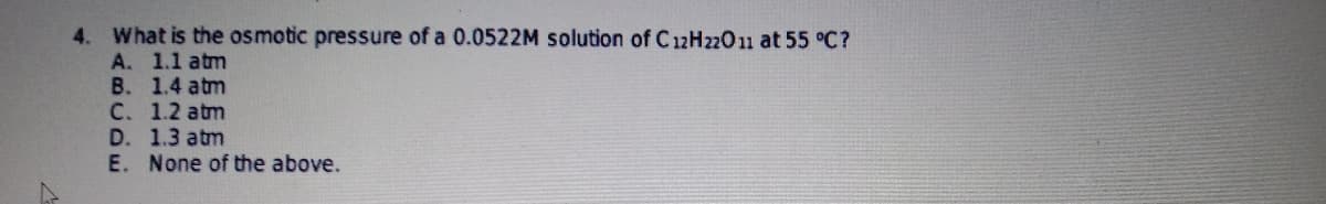 4. What is the osmotic pressure of a 0.0522M solution of C12H22011 at 55 °C?
A. 1.1 atm
B. 1.4 atm
C. 1.2 atm
D. 1.3 atm
E. None of the above.
