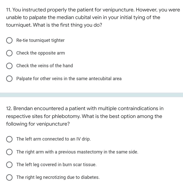 11. You instructed properly the patient for venipuncture. However, you were
unable to palpate the median cubital vein in your initial tying of the
tourniquet. What is the first thing you do?
Re-tie tourniquet tighter
Check the opposite arm
Check the veins of the hand
Palpate for other veins in the same antecubital area
12. Brendan encountered a patient with multiple contraindications in
respective sites for phlebotomy. What is the best option among the
following for venipuncture?
The left arm connected to an IV drip.
The right arm with a previous mastectomy in the same side.
The left leg covered in burn scar tissue.
The right leg necrotizing due to diabetes.
