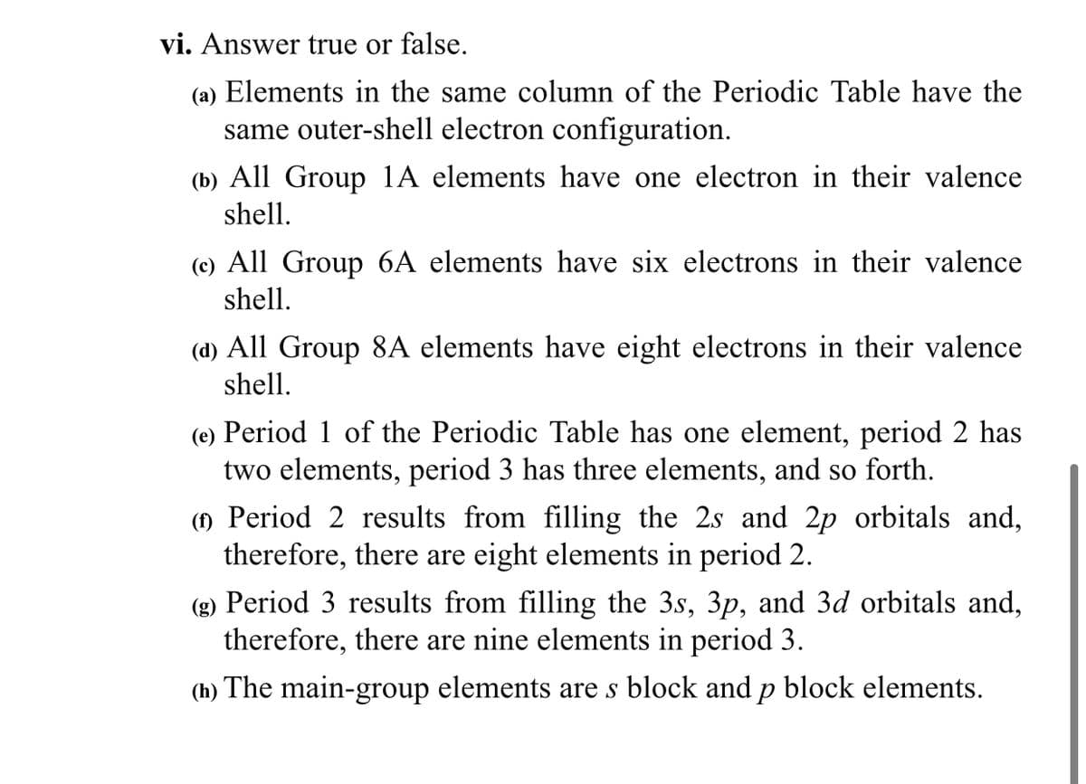 vi. Answer true or false.
(a) Elements in the same column of the Periodic Table have the
same outer-shell electron configuration.
(b) All Group 1A elements have one electron in their valence
shell.
(c) All Group 6A elements have six electrons in their valence
shell.
(d) All Group 8A elements have eight electrons in their valence
shell.
(e) Period 1 of the Periodic Table has one element, period 2 has
two elements, period 3 has three elements, and so forth.
(1) Period 2 results from filling the 2s and 2p orbitals and,
therefore, there are eight elements in period 2.
(g) Period 3 results from filling the 3s, 3p, and 3d orbitals and,
therefore, there are nine elements in period 3.
(h) The main-group elements are s block and p block elements.
