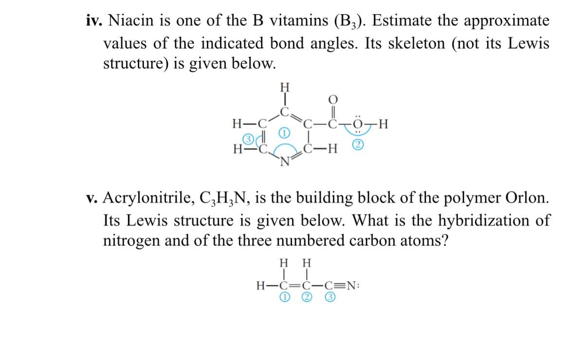 iv. Niacin is one of the B vitamins (B3). Estimate the approximate
values of the indicated bond angles. Its skeleton (not its Lewis
structure) is given below.
H
Н—С
H.
H-
-H-
v. Acrylonitrile, C;H;N, is the building block of the polymer Orlon.
Its Lewis structure is given below. What is the hybridization of
nitrogen and of the three numbered carbon atoms?
нн
H-C=C- C=N:
(1
(2)
