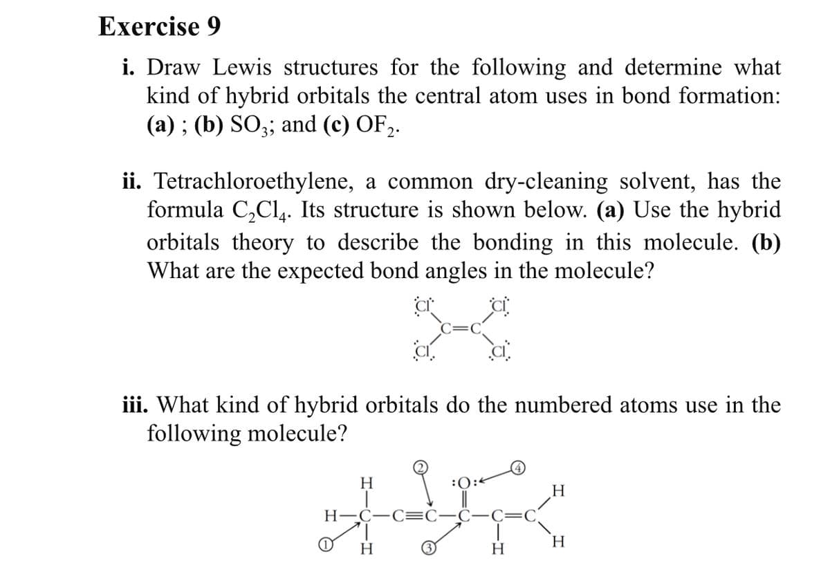 Exercise 9
i. Draw Lewis structures for the following and determine what
kind of hybrid orbitals the central atom uses in bond formation:
(а) ; (b) SO;3; and (c) OF>.
ii. Tetrachloroethylene, a common dry-cleaning solvent, has the
formula C,Cl,. Its structure is shown below. (a) Use the hybrid
orbitals theory to describe the bonding in this molecule. (b)
What are the expected bond angles in the molecule?
iii. What kind of hybrid orbitals do the numbered atoms use in the
following molecule?
H
:0:<
Н—С—С:
(1)
H
H
H
