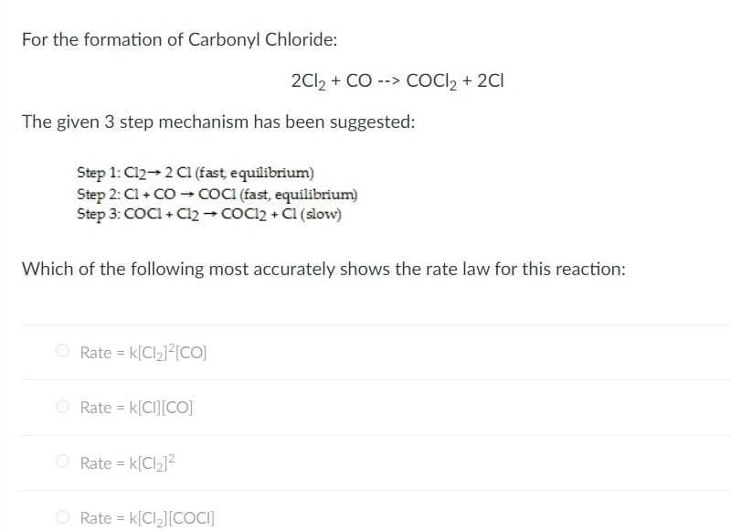 For the formation of Carbonyl Chloride:
2Cl, + CO --> COCI, + 2CI
The given 3 step mechanism has been suggested:
Step 1: Cl2 2 C1 (fast, equilibrium)
Step 2: Cl + CO COCI (fast, equilibrium)
Step 3: COCI + Cl2 - COC22 + CI (slow)
Which of the following most accurately shows the rate law for this reaction:
O Rate = k[Clz]²[CO]
O Rate = k[CI][CO]
O Rate = k[Cl212
Rate = k[Cl,][COCI]
