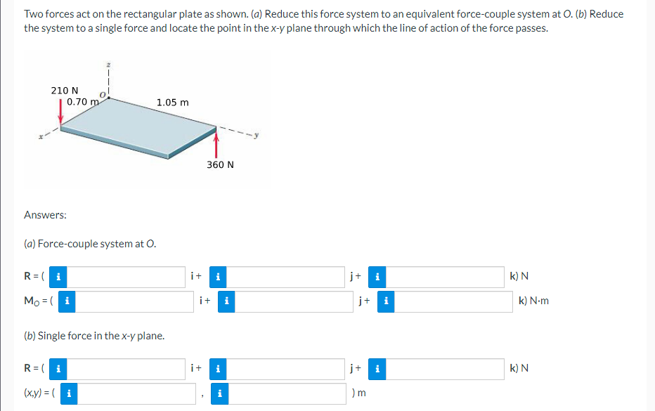 Two forces act on the rectangular plate as shown. (a) Reduce this force system to an equivalent force-couple system at O. (b) Reduce
the system to a single force and locate the point in the x-y plane through which the line of action of the force passes.
210 N
0.70 m
1.05 m
360 N
Answers:
(a) Force-couple system at O.
R = ( i
i+ i
j+ i
k) N
Mo = ( i
i+ i
j+ i
k) N-m
(b) Single force in the x-y plane.
R = (i
i+
i
j+
k) N
(x.y) = (i
i
) m
