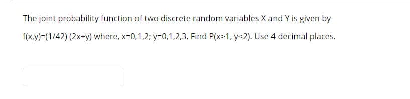 The joint probability function of two discrete random variables X and Y is given by
f(x,y)=(1/42) (2x+y) where, x=0,1,2; y=0,1,2,3. Find P(x21, ys2). Use 4 decimal places.
