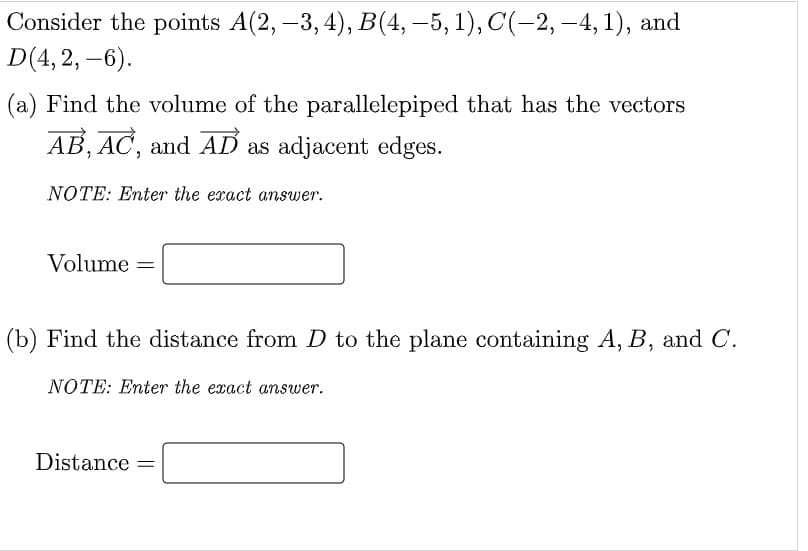 Consider the points A(2, –3, 4), B(4, –5, 1), C(-2, –4, 1), and
D(4, 2, –6).
(a) Find the volume of the parallelepiped that has the vectors
AB, AC, and AD as adjacent edges.
NOTE: Enter the exact answer.
Volume =
(b) Find the distance from D to the plane containing A, B, and C.
NOTE: Enter the exact answer.
Distance
