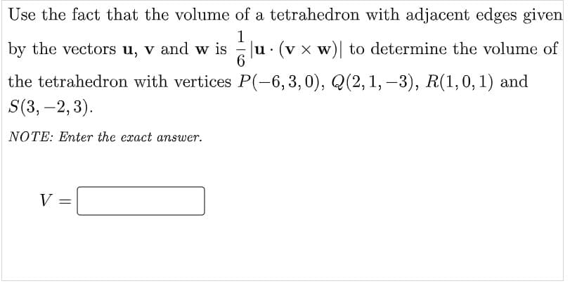 Use the fact that the volume of a tetrahedron with adjacent edges given
by the vectors u, v and w is u· (v x w)| to determine the volume of
the tetrahedron with vertices P(-6,3,0), Q(2, 1, –3), R(1,0,1) and
S(3, –2, 3).
NOTE: Enter the exact answer.
V =
