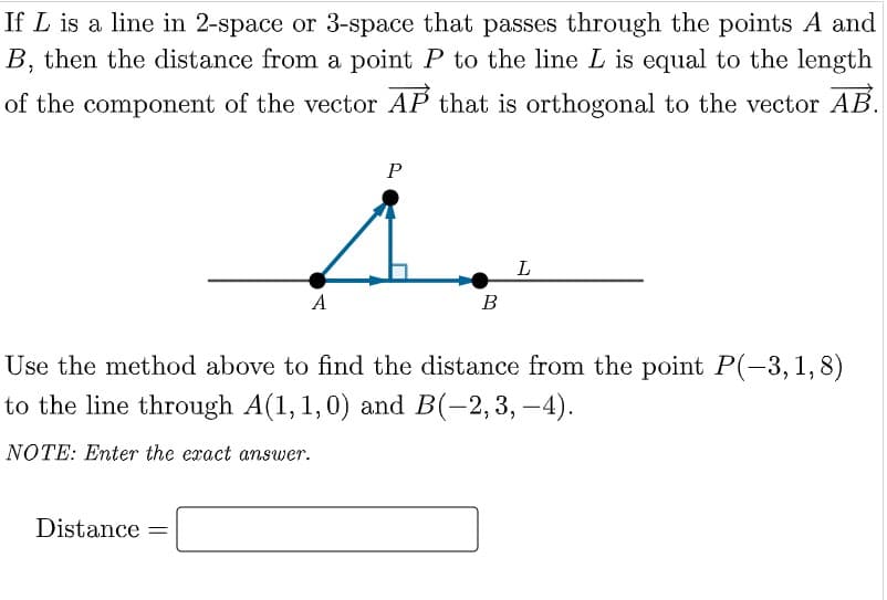 If L is a line in 2-space or 3-space that passes through the points A and
B, then the distance from a point P to the line L is equal to the length
of the component of the vector AP that is orthogonal to the vector AB.
P
L
A
В
Use the method above to find the distance from the point P(-3, 1,8)
to the line through A(1,1,0) and B(-2,3, –4).
NOTE: Enter the exact answer.
Distance =
