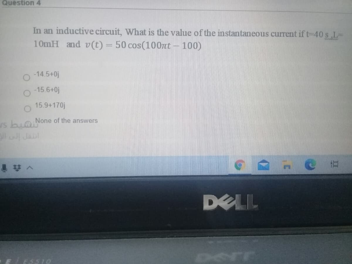 Question 4
In an inductive circuit, What is the value of the instantaneous current if t-40 s.L3D
10mH and v(t) = 50 cos(100Tnt – 100)
%3D
-14.5+0j
-15.6+0j
15.9+170j
None of the answers
ws bu@
l I Jaul
DELL
E5510
Derr
