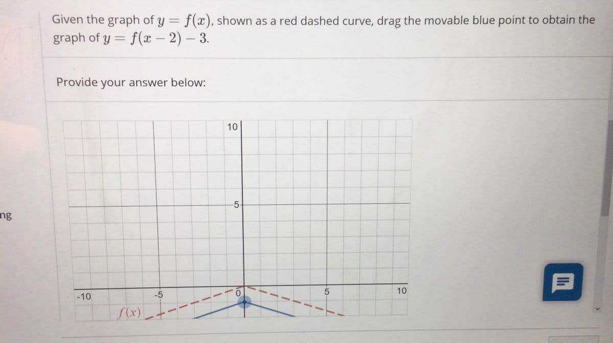 Given the graph of y = f(x), shown as a red dashed curve, drag the movable blue point to obtain the
%3D
graph of y = f(x – 2) – 3.
Provide your answer below:
10
-5-
ng
10
-10
-5
f(x)
LO
(4)
