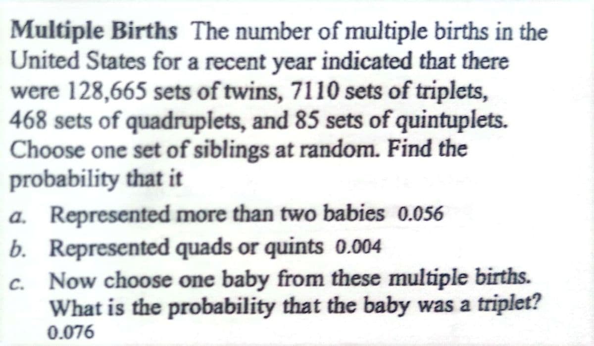 Multiple Births The number of multiple births in the
United States for a recent year indicated that there
were 128,665 sets of twins, 7110 sets of triplets,
468 sets of quadruplets, and 85 sets of quintuplets.
Choose one set of siblings at random. Find the
probability that it
a. Represented more than two babies 0.056
Represented quads or quints 0.004
b.
Now choose one baby from these multiple births.
What is the probability that the baby was a triplet?
0.076