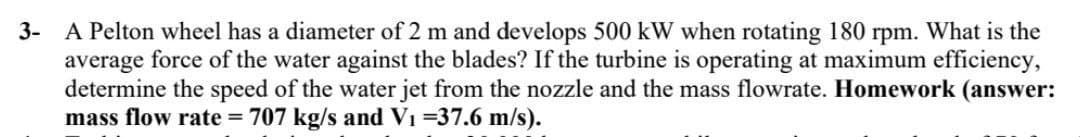 3- A Pelton wheel has a diameter of 2 m and develops 500 kW when rotating 180 rpm. What is the
average force of the water against the blades? If the turbine is operating at maximum efficiency,
determine the speed of the water jet from the nozzle and the mass flowrate. Homework (answer:
mass flow rate=707 kg/s and V₁ =37.6 m/s).