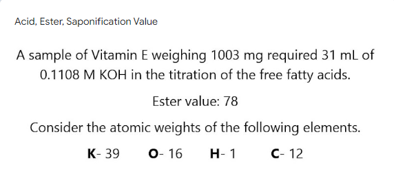 Acid, Ester, Saponification Value
A sample of Vitamin E weighing 1003 mg required 31 ml of
0.1108 M KOH in the titration of the free fatty acids.
Ester value: 78
Consider the atomic weights of the following elements.
К- 39
О-16
Н- 1
с- 12
