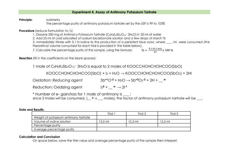 Experiment 4. Assay of Antimony Potassium Tartrate
Principle:
lodimetry
The percentage purity of antimony potassium tartrate set by the USP is 99 to 103%
Procedure (reduce formulation to %)
1. Dissolve 500 mg of Antimony Potassium Tartrate (CaH.K,Sb;O12" 3H;0) in 30 ml of water
2. Add 25 ml of cold saturated of sodium bicarbonate solution and a few drops of starch TS
3. Immediately titrate with 0.1 N iodine to the production of a persistent blue color, where
theoretical volume consumed for each trial is provided in the table below).
7. Calculate the percentage purity of the sample, using the formula:
ml were consumed (the
Nx ml x meg
% =
x 100 %
We
Reaction (fill in the coefficients on the blank spaces):
1 mole of CaHaK2Sb2O12 3H2O is equal to 2 moles of KOOCCHOHCHOHCOO(SbO)
коосснонснонсоO(SbO) + l2 + HаО — коосснонснонсоO(SbOг) + 2HI
Oxidation: Reducing agent
Sb*10-2 + H2O → Sb*3O22 + 2H +_ e-
Reduction: Oxidizing agent
120 +_ e- - 21-1
* Number of e- gain/loss for 1 mole of antimony is :
since 2 moles will be consumed, ••x_ moles), the factor of antimony potassium tartrate will be
Data and Results:
Trial 1
Trial 2
Trial 3
Weight of potassium antimony tartrate
Volume of iodine solution
15.0 ml
15.2 ml
15.5 ml
Percentage purity
Average percentage purity
Calculation and Conclusion
On space below, solve the titer value and average percentage purity of the sample then interpret.
