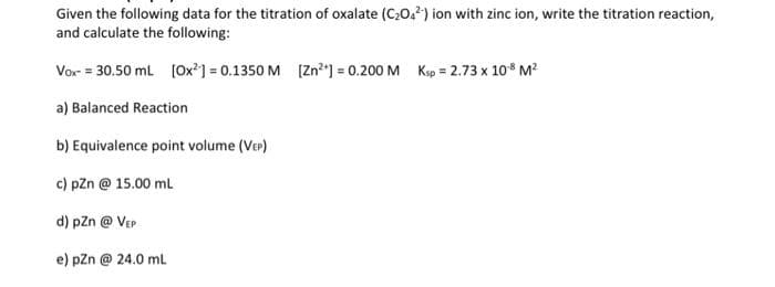 Given the following data for the titration of oxalate (C,0,2) ion with zinc ion, write the titration reaction,
and calculate the following:
Vor = 30.50 ml (Ox?] = 0.1350 M (Zn²"] = 0.200 M Ksp = 2.73 x 10* M?
a) Balanced Reaction
b) Equivalence point volume (Ver)
c) pZn @ 15.00 ml
d) pzn @ Ver
e) pzn @ 24.0 ml
