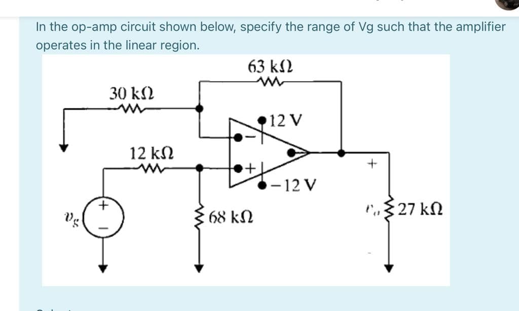 In the op-amp circuit shown below, specify the range of Vg such that the amplifier
operates in the linear region.
63 k2
30 kN
12 V
12 kN
- 12 V
P,$27 kN
68 kN
