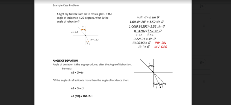 Example Case Problem
A light ray travels from air to crown glass. If the
angle of incidence is 20 degrees, what is the
angle of refraction?
n sin 0=n sin ở
1.00 sin 20° = 1.52 sin ở
1.00(0.34202)=1.52 sin ở
0.34202=1.52 sin 0
1.0
1.52
0.22501 - sin e
13.00366= 0 INV SIN
13* = 0 INV DEG
1.52
n' 1.52
ANGLE OF DEVIATION
Angle of deviation is the angle produced after the Angle of Refraction.
Formula:
Ld -L-Lr
*if the angle of refraction is more than the angle of incidence then:
Ld-Lr-LI
Ld (TIR) - 180-2 u
