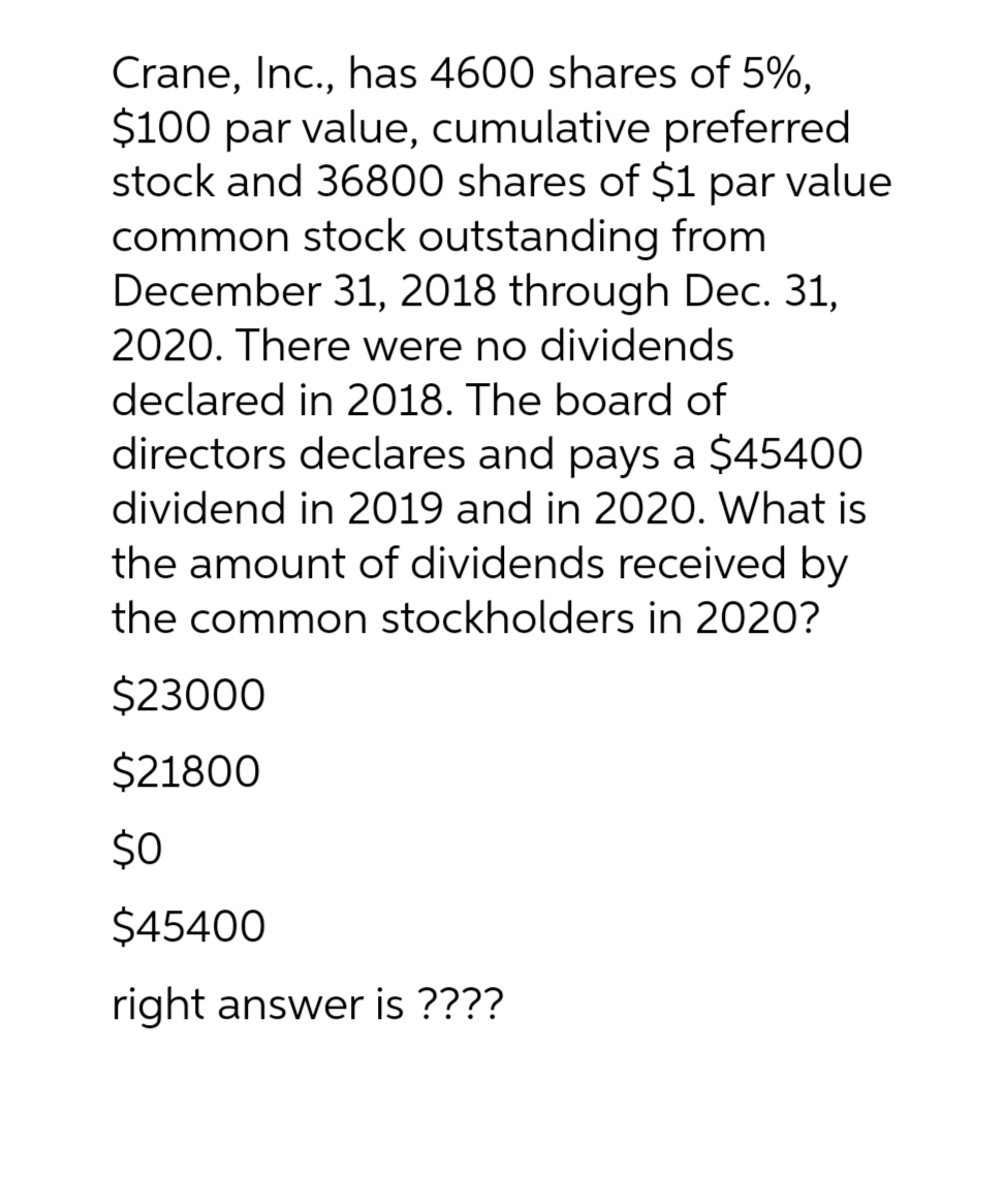 Crane, Inc., has 4600 shares of 5%,
$100 par value, cumulative preferred
stock and 36800 shares of $1 par value
common stock outstanding from
December 31, 2018 through Dec. 31,
2020. There were no dividends
declared in 2018. The board of
directors declares and pays a $45400
dividend in 2019 and in 2020. What is
the amount of dividends received by
the common stockholders in 2020?
$23000
$21800
$0
$45400
right answer is ????