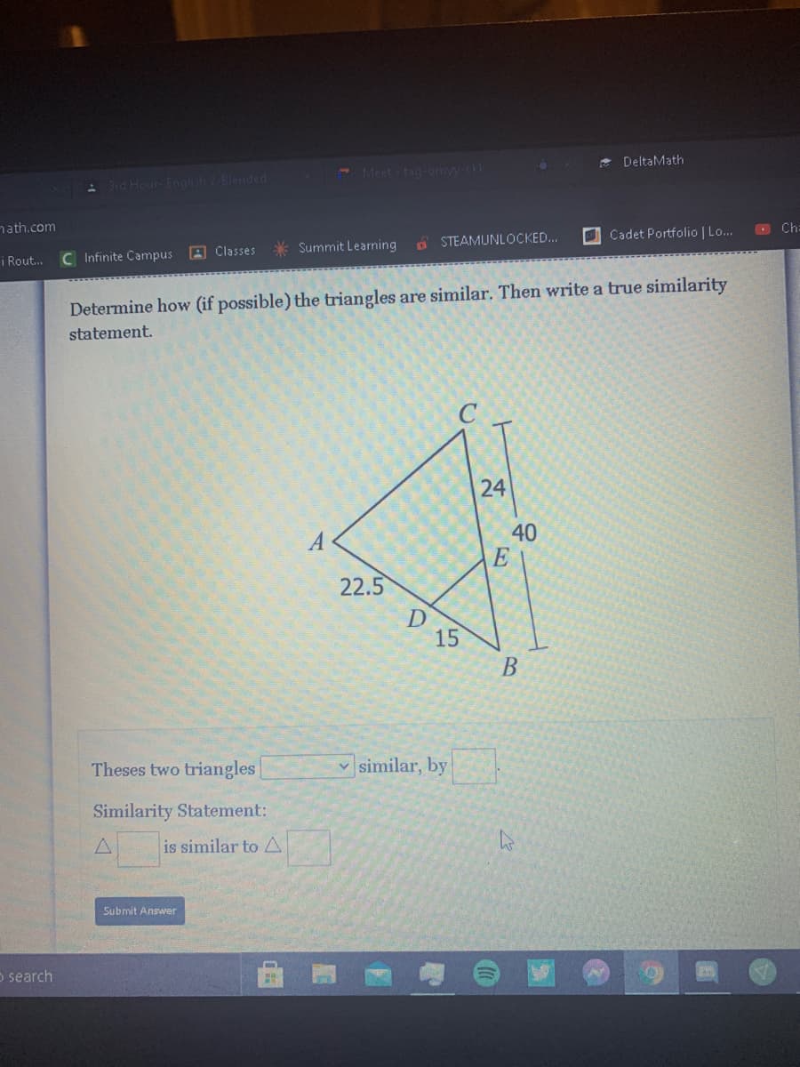 * DeltaMath
- Meet - tag-omy.ck
A 3rd Hour- English 2-Blended
nath.com
O Ch:
O Cadet Portfolio | Lo..
* Summit Learning
A STEAMUNLOCKED..
i Rout.
C Infinite Campus
A Classes
Determine how (if possible) the triangles are similar. Then write a true similarity
statement.
24
40
22.5
D
15
B
Theses two triangles
v similar, by
Similarity Statement:
is similar to A
Submit Answer
o search
